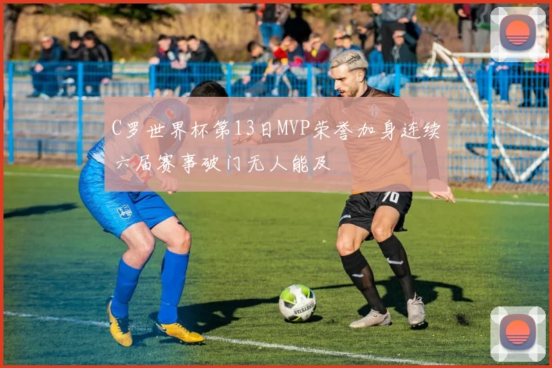 C罗世界杯第13日MVP荣誉加身连续六届赛事破门无人能及