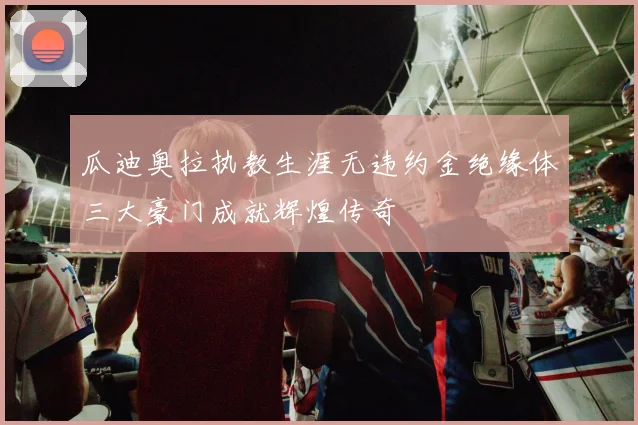 瓜迪奥拉执教生涯无违约金绝缘体三大豪门成就辉煌传奇