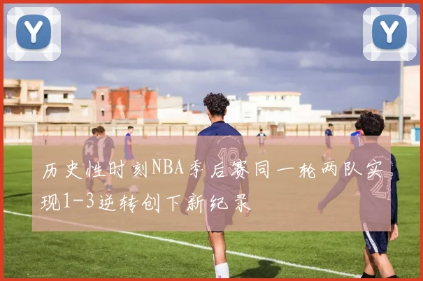 历史性时刻NBA季后赛同一轮两队实现1-3逆转创下新纪录