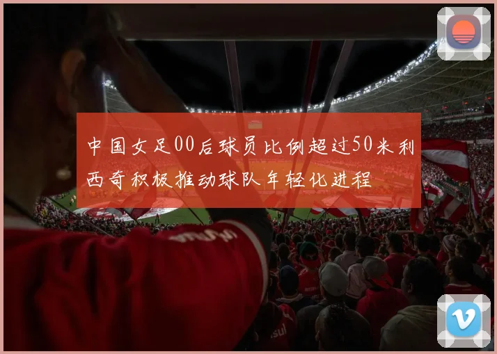 中国女足00后球员比例超过50米利西奇积极推动球队年轻化进程