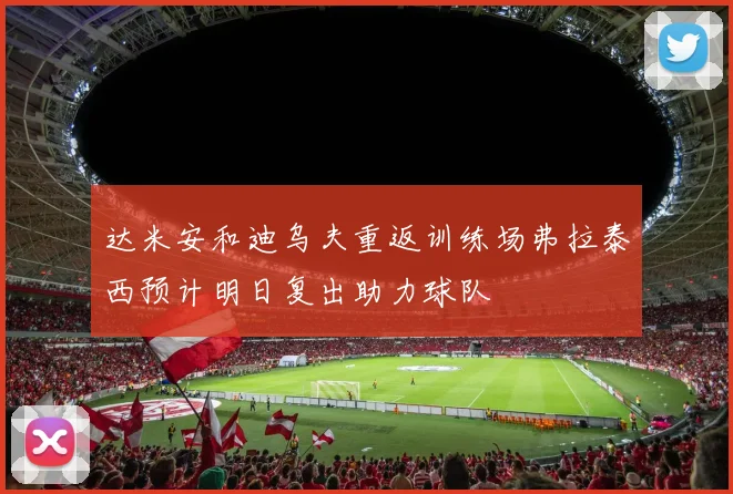 达米安和迪乌夫重返训练场弗拉泰西预计明日复出助力球队