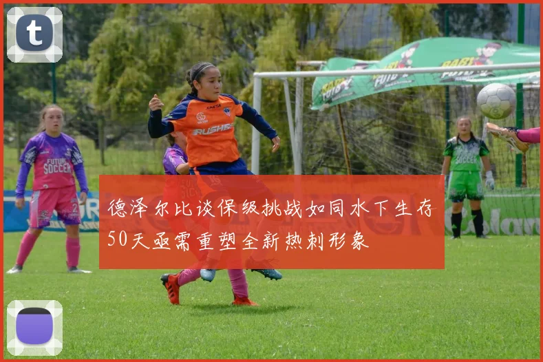 德泽尔比谈保级挑战如同水下生存50天亟需重塑全新热刺形象