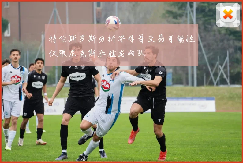 特伦斯罗斯分析字母哥交易可能性仅限尼克斯和猛龙两队