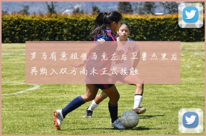 罗马有意租借马竞左后卫鲁杰里后再购入双方尚未正式接触
