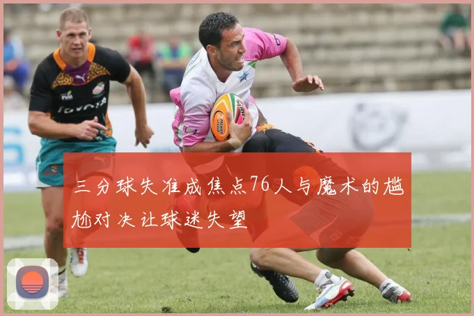 三分球失准成焦点76人与魔术的尴尬对决让球迷失望