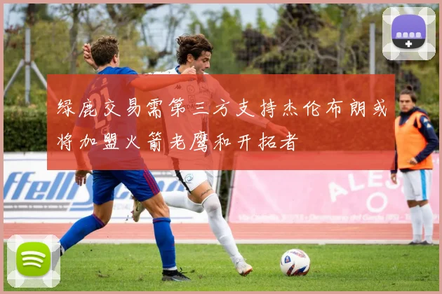 绿鹿交易需第三方支持杰伦布朗或将加盟火箭老鹰和开拓者
