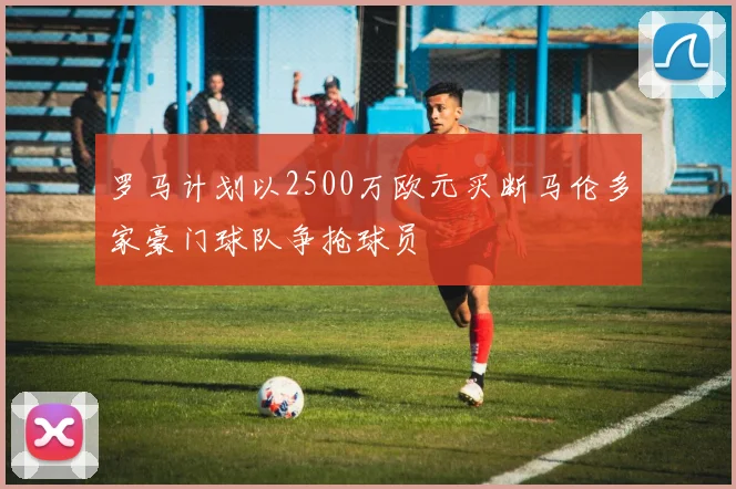 罗马计划以2500万欧元买断马伦多家豪门球队争抢球员