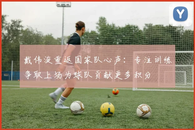 戴伟浚重返国家队心声：专注训练争取上场为球队贡献更多积分