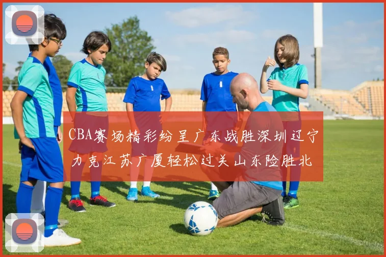 CBA赛场精彩纷呈广东战胜深圳辽宁力克江苏广厦轻松过关山东险胜北京