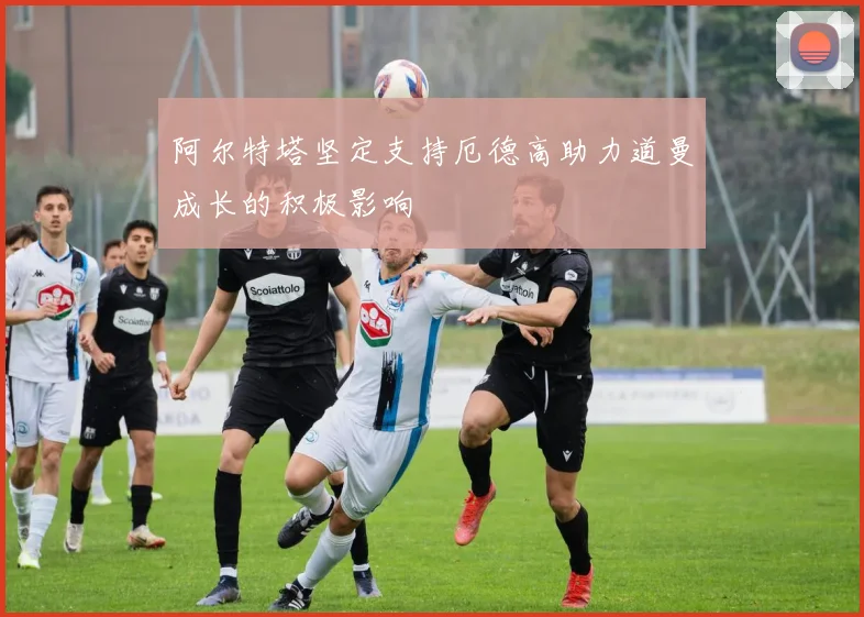 阿尔特塔坚定支持厄德高助力道曼成长的积极影响